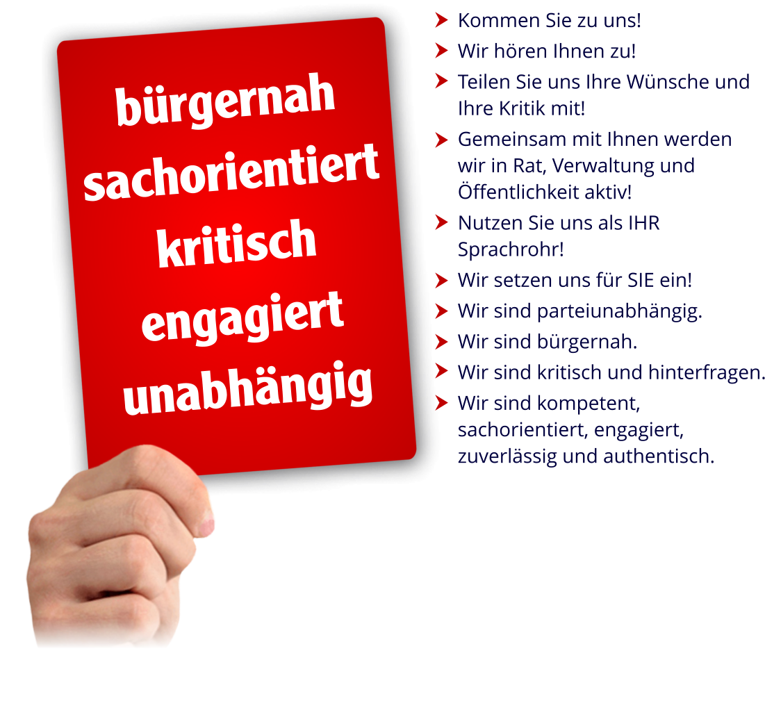 Kommen Sie zu uns!  Wir hören Ihnen zu!  Teilen Sie uns Ihre Wünsche und Ihre Kritik mit!  Gemeinsam mit Ihnen werden  wir in Rat, Verwaltung und Öffentlichkeit aktiv!  Nutzen Sie uns als IHR Sprachrohr!  Wir setzen uns für SIE ein!  Wir sind parteiunabhängig.  Wir sind bürgernah.  Wir sind kritisch und hinterfragen.  Wir sind kompetent, sachorientiert, engagiert, zuverlässig und authentisch.           bürgernah sachorientiert kritisch engagiert unabhängig